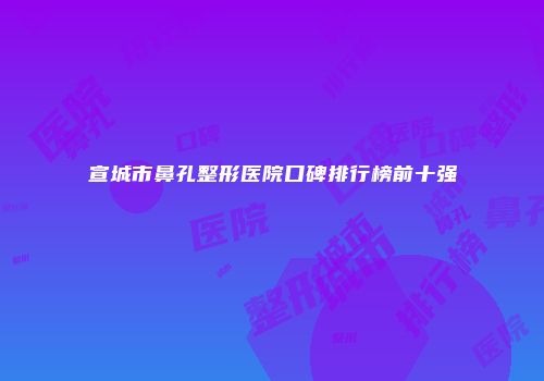 宣城市鼻孔整形医院口碑排行榜前十强