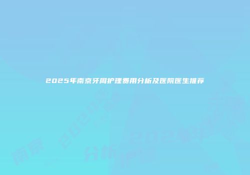 2025年南京牙周护理费用分析及医院医生推荐