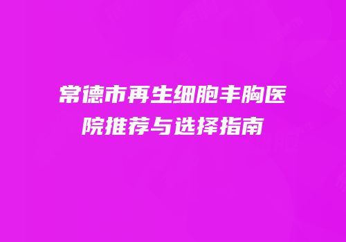 常德市再生细胞丰胸医院推荐与选择指南
