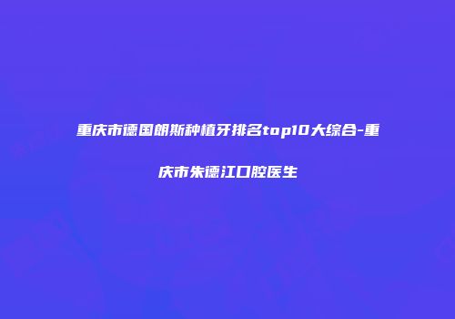 重庆市德国朗斯种植牙排名top10大综合-重庆市朱德江口腔医生