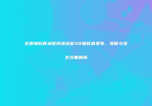 全国削脸骨术医院排名前50强权威发布，美丽与安全双重保障