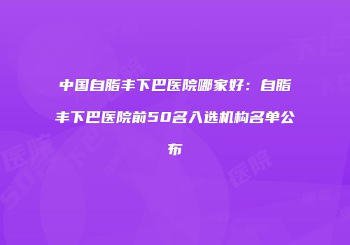中国自脂丰下巴医院哪家好：自脂丰下巴医院前50名入选机构名单公布