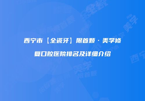 西宁市【全瓷牙】限首颗·美学修复口腔医院排名及详细介绍