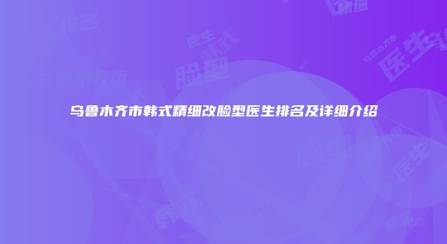 乌鲁木齐市韩式精细改脸型医生排名及详细介绍