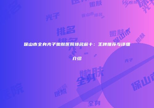 保山市全身光子嫩肤医院排名前十：王牌推荐与详细介绍