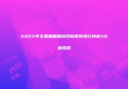 2025年全国眼眶眼窝凹陷医院排行榜前50强揭晓
