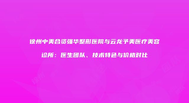 徐州中美合资强华整形医院与云龙予美医疗美容诊所：医生团队、技术特色与价格对比