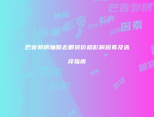 巴音郭楞抽脂去眼袋价格影响因素及选择指南