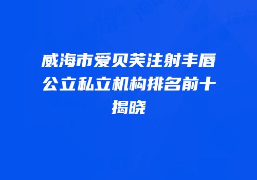 威海市爱贝芙注射丰唇公立私立机构排名前十揭晓