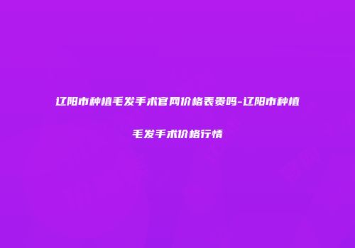 辽阳市种植毛发手术官网价格表贵吗-辽阳市种植毛发手术价格行情