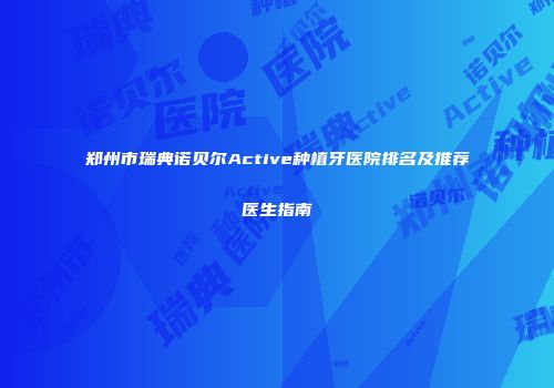 郑州市瑞典诺贝尔Active种植牙医院排名及推荐医生指南