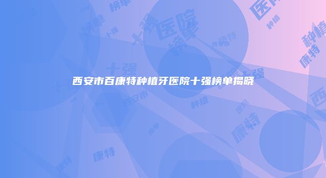 西安市百康特种植牙医院十强榜单揭晓
