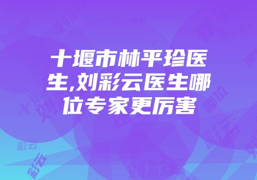 十堰市林平珍医生,刘彩云医生哪位专家更厉害