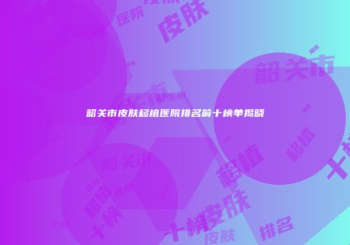韶关市皮肤移植医院排名前十榜单揭晓