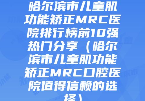 哈尔滨市儿童肌功能矫正MRC医院排行榜前10强热门分享（哈尔滨市儿童肌功能矫正MRC口腔医院值得信赖的选择）