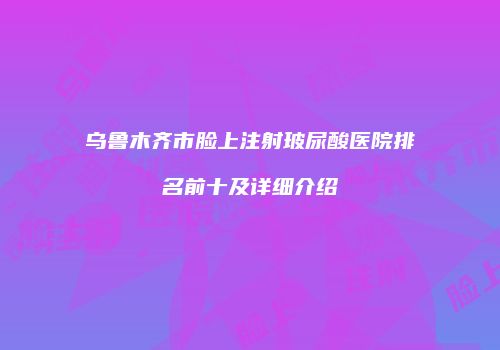 乌鲁木齐市脸上注射玻尿酸医院排名前十及详细介绍