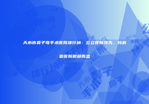 天水市鼻子弯手术医院排行榜：公立医院领先，玛莉亚医院脱颖而出