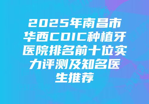 2025年南昌市华西CDIC种植牙医院排名前十位实力评测及知名医生推荐
