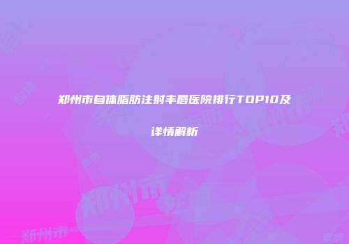 郑州市自体脂肪注射丰唇医院排行TOP10及详情解析