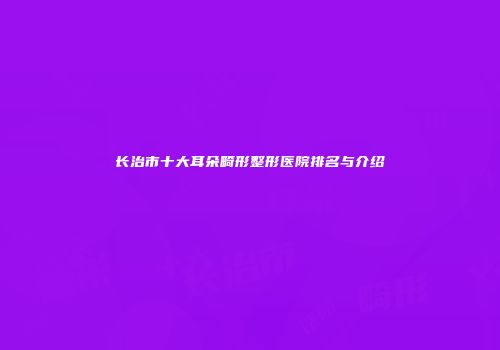 长治市十大耳朵畸形整形医院排名与介绍