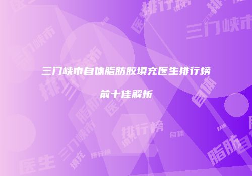 三门峡市自体脂肪胶填充医生排行榜前十佳解析