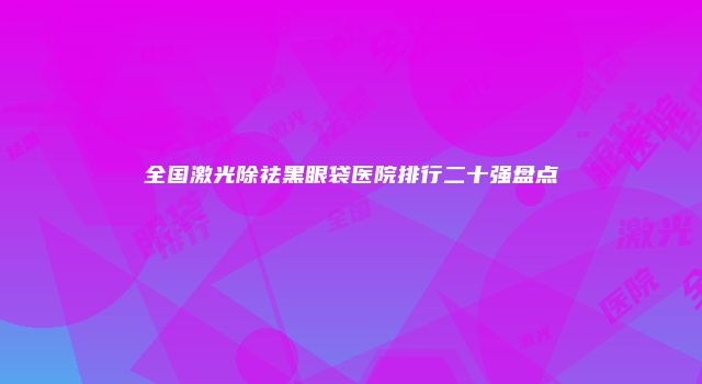 全国激光除祛黑眼袋医院排行二十强盘点