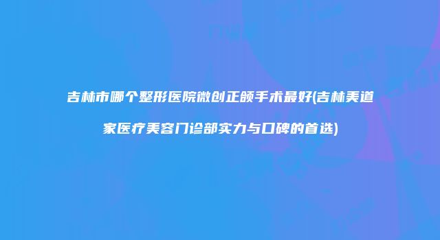 吉林市哪个整形医院微创正颌手术最好(吉林美道家医疗美容门诊部实力与口碑的首选)