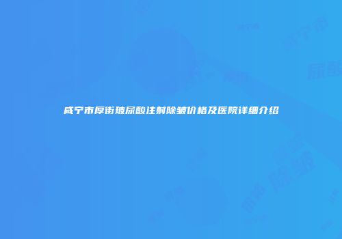 咸宁市厚街玻尿酸注射除皱价格及医院详细介绍
