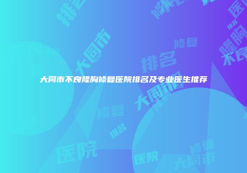 大同市不良隆胸修复医院排名及专业医生推荐