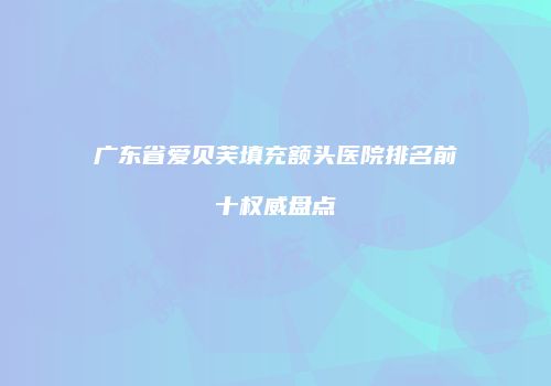 广东省爱贝芙填充额头医院排名前十权威盘点
