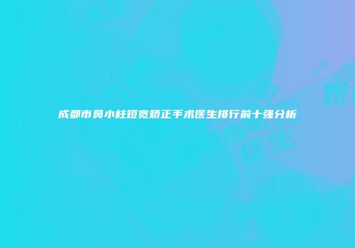 成都市鼻小柱短宽矫正手术医生排行前十强分析