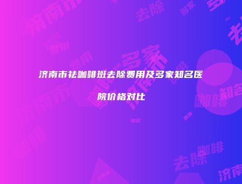 济南市祛咖啡斑去除费用及多家知名医院价格对比
