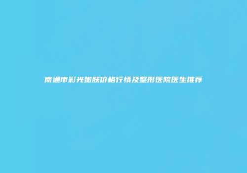 南通市彩光嫩肤价格行情及整形医院医生推荐