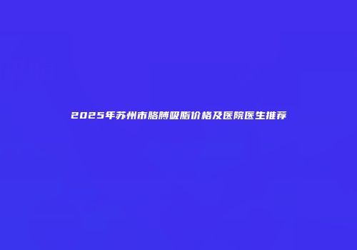 2025年苏州市胳膊吸脂价格及医院医生推荐