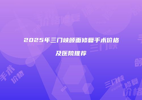 2025年三门峡颌面修复手术价格及医院推荐