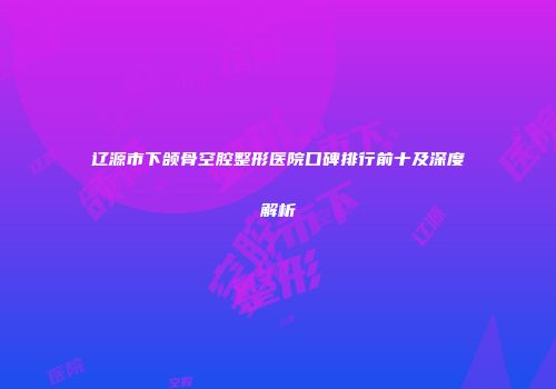 辽源市下颌骨空腔整形医院口碑排行前十及深度解析