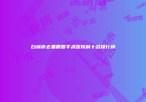 白城市去黑眼圈手术医院前十名排行榜