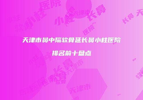 天津市鼻中隔软骨延长鼻小柱医院排名前十盘点