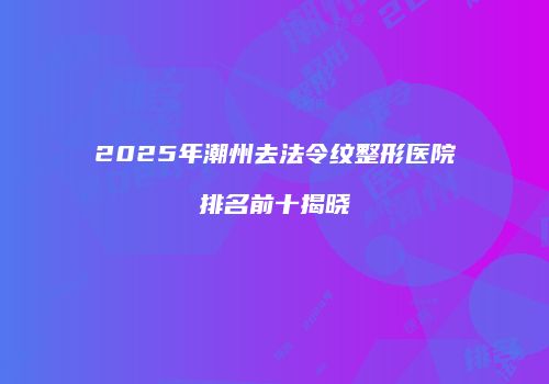 2025年潮州去法令纹整形医院排名前十揭晓