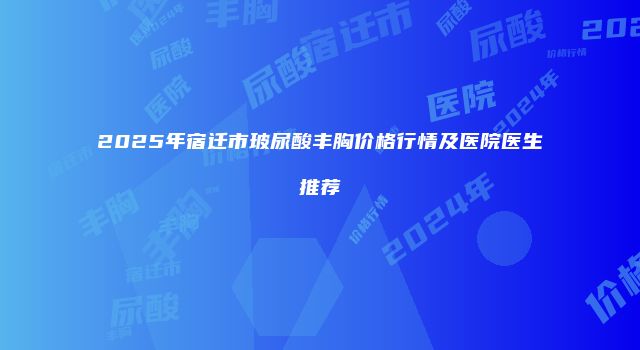 2025年宿迁市玻尿酸丰胸价格行情及医院医生推荐