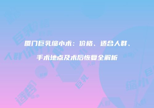 厦门巨乳缩小术：价格、适合人群、手术地点及术后恢复全解析
