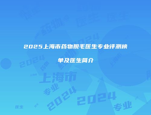2025上海市药物脱毛医生专业评测榜单及医生简介