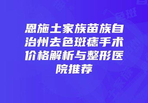 恩施土家族苗族自治州去色斑痣手术价格解析与整形医院推荐