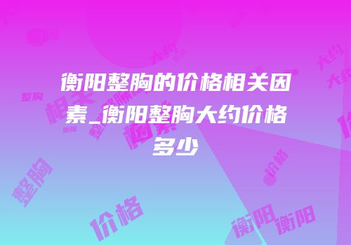 衡阳整胸的价格相关因素_衡阳整胸大约价格多少