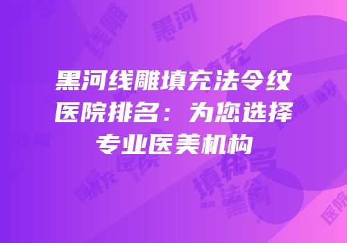 黑河线雕填充法令纹医院排名：为您选择专业医美机构
