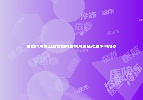 百色市冷冻溶脂瘦后背医院及医生权威评测推荐
