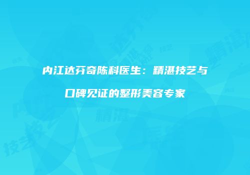 内江达芬奇陈科医生：精湛技艺与口碑见证的整形美容专家