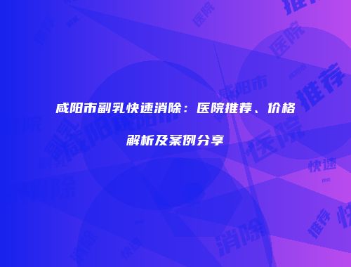 咸阳市副乳快速消除：医院推荐、价格解析及案例分享