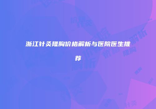 浙江针灸隆胸价格解析与医院医生推荐