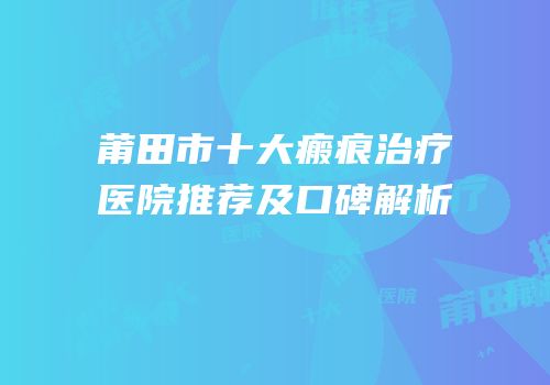 莆田市十大瘢痕治疗医院推荐及口碑解析